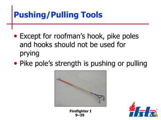 Pushing/Pulling Tools
• Except for roofman’s hook, pike poles

and hooks should not be used for
prying
• Pike pole’s strength is pushing or pulling

Firefighter I
9–39

 