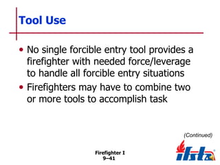 Tool Use
• No single forcible entry tool provides a
firefighter with needed force/leverage
to handle all forcible entry situations
• Firefighters may have to combine two
or more tools to accomplish task

(Continued)
Firefighter I
9–41

 