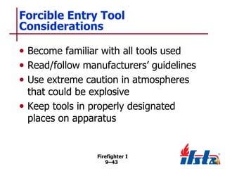 Forcible Entry Tool
Considerations
• Become familiar with all tools used
• Read/follow manufacturers’ guidelines
• Use extreme caution in atmospheres
that could be explosive
• Keep tools in properly designated
places on apparatus

Firefighter I
9–43

 