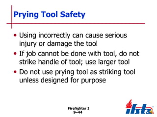 Prying Tool Safety
• Using incorrectly can cause serious

injury or damage the tool
• If job cannot be done with tool, do not
strike handle of tool; use larger tool
• Do not use prying tool as striking tool
unless designed for purpose

Firefighter I
9–44

 