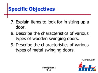 Specific Objectives
7. Explain items to look for in sizing up a
door.
8. Describe the characteristics of various
types of wooden swinging doors.
9. Describe the characteristics of various
types of metal swinging doors.
(Continued)
Firefighter I
9–4

 