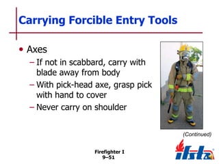 Carrying Forcible Entry Tools
• Axes
– If not in scabbard, carry with
blade away from body
– With pick-head axe, grasp pick
with hand to cover
– Never carry on shoulder
(Continued)
Firefighter I
9–51

 