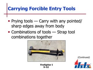 Carrying Forcible Entry Tools
• Prying tools — Carry with any pointed/
sharp edges away from body
• Combinations of tools — Strap tool
combinations together

(Continued)
Firefighter I
9–52

 