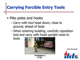 Carrying Forcible Entry Tools
• Pike poles and hooks
– Carry with tool head down, close to
ground, ahead of body
– When entering building, carefully reposition
tool and carry with head upright close to
body

(Continued)
Firefighter I
9–53

 
