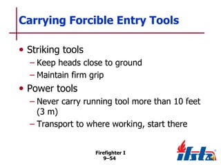 Carrying Forcible Entry Tools
• Striking tools
– Keep heads close to ground
– Maintain firm grip

• Power tools
– Never carry running tool more than 10 feet
(3 m)
– Transport to where working, start there
Firefighter I
9–54

 