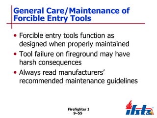 General Care/Maintenance of
Forcible Entry Tools
• Forcible entry tools function as

designed when properly maintained
• Tool failure on fireground may have
harsh consequences
• Always read manufacturers’
recommended maintenance guidelines

Firefighter I
9–55

 