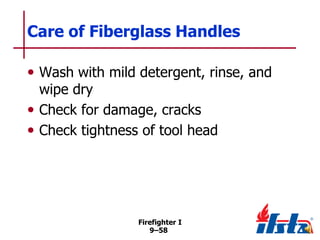 Care of Fiberglass Handles
• Wash with mild detergent, rinse, and
wipe dry
• Check for damage, cracks
• Check tightness of tool head

Firefighter I
9–58

 