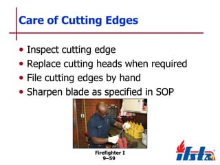 Care of Cutting Edges
•
•
•
•

Inspect cutting edge
Replace cutting heads when required
File cutting edges by hand
Sharpen blade as specified in SOP

Firefighter I
9–59

 