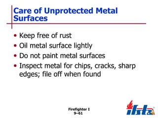 Care of Unprotected Metal
Surfaces
•
•
•
•

Keep free of rust
Oil metal surface lightly
Do not paint metal surfaces
Inspect metal for chips, cracks, sharp
edges; file off when found

Firefighter I
9–61

 