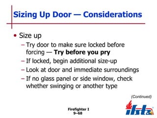 Sizing Up Door — Considerations
• Size up
– Try door to make sure locked before
forcing — Try before you pry
– If locked, begin additional size-up
– Look at door and immediate surroundings
– If no glass panel or side window, check
whether swinging or another type
(Continued)
Firefighter I
9–68

 