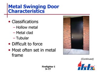 Metal Swinging Door
Characteristics
• Classifications
– Hollow metal
– Metal clad
– Tubular

• Difficult to force
• Most often set in metal
frame

(Continued)
Firefighter I
9–77

 