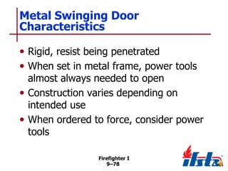 Metal Swinging Door
Characteristics
• Rigid, resist being penetrated
• When set in metal frame, power tools

almost always needed to open
• Construction varies depending on
intended use
• When ordered to force, consider power
tools
Firefighter I
9–78

 