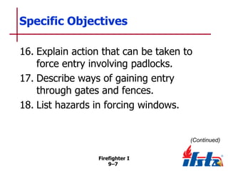 Specific Objectives
16. Explain action that can be taken to
force entry involving padlocks.
17. Describe ways of gaining entry
through gates and fences.
18. List hazards in forcing windows.

(Continued)
Firefighter I
9–7

 
