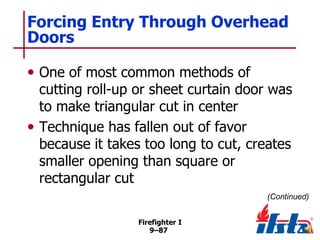 Forcing Entry Through Overhead
Doors
• One of most common methods of

cutting roll-up or sheet curtain door was
to make triangular cut in center
• Technique has fallen out of favor
because it takes too long to cut, creates
smaller opening than square or
rectangular cut
(Continued)
Firefighter I
9–87

 