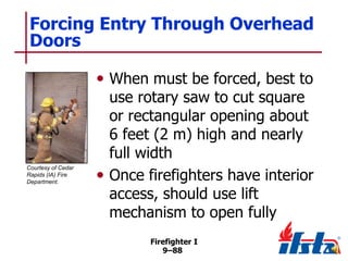 Forcing Entry Through Overhead
Doors
• When must be forced, best to

Courtesy of Cedar
Rapids (IA) Fire
Department.

use rotary saw to cut square
or rectangular opening about
6 feet (2 m) high and nearly
full width
• Once firefighters have interior
access, should use lift
mechanism to open fully
Firefighter I
9–88

 