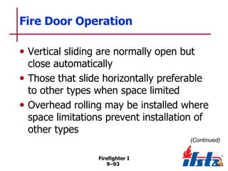 Fire Door Operation
• Vertical sliding are normally open but

close automatically
• Those that slide horizontally preferable
to other types when space limited
• Overhead rolling may be installed where
space limitations prevent installation of
other types
(Continued)
Firefighter I
9–93

 