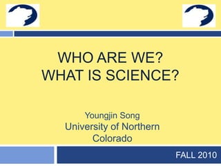 Who are we?What is science? FALL 2010 Youngjin Song University of Northern Colorado 
