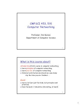 CMPSCI 453, 591
          Computer Networking

              Professor Jim Kurose
         Department of Computer Science




                                                        1




What is this course about?
introductory (first) course in computer networking
  learn principles of computer networking
  learn practice of computer networking
  Internet architecture/protocols as case study
        by the time you are finished ……


Goals:
  learn a lot (not just factoids, but principles and
  practice)
  have fun (well, it should be interesting, at least)


                                                        2




                                                            1
 