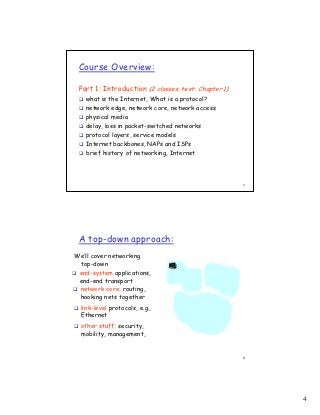 Course Overview:

 Part 1: Introduction (2 classes, text: Chapter 1)
   what is the Internet, What is a protocol?
   network edge, network core, network access
   physical media
   delay, loss in packet-switched networks
   protocol layers, service models
   Internet backbones, NAPs and ISPs
   brief history of networking, Internet




                                                     7




 A top-down approach:
We’ll cover networking
 top-down
 end-system applications,
 end-end transport
 network core: routing,
 hooking nets together
  link-level protocols, e.g.,
  Ethernet
  other stuff: security,
  mobility, management,


                                                     8




                                                         4
 