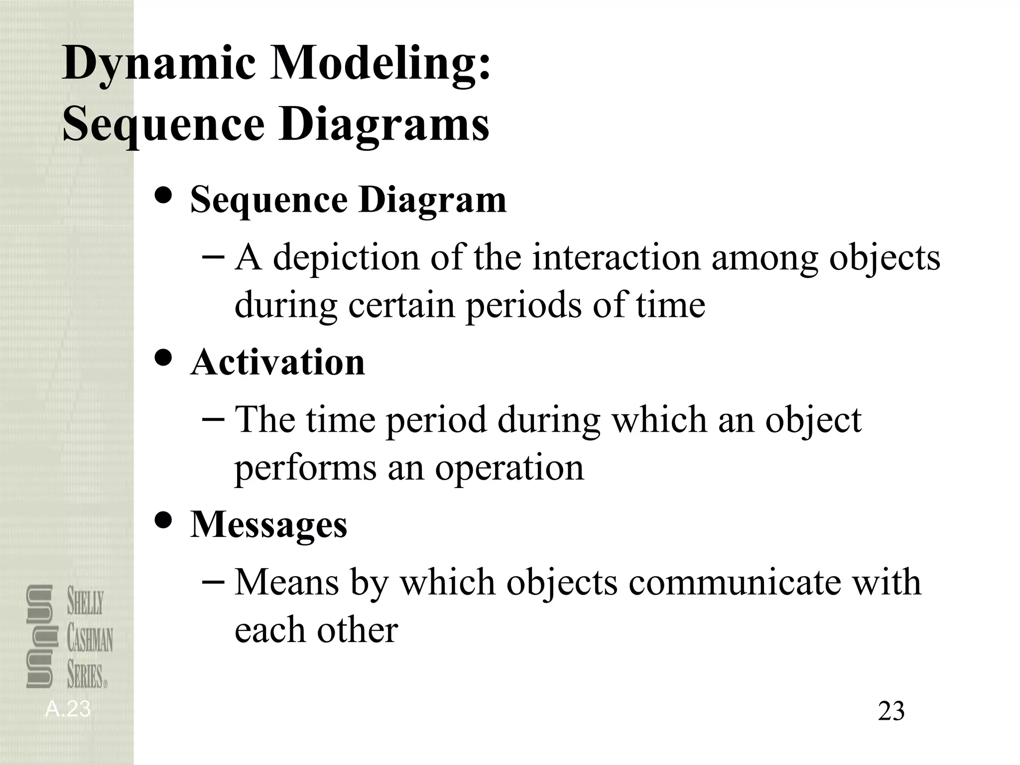 Dynamic Modeling:
 Sequence Diagrams
       ● Sequence Diagram
          – A depiction of the interaction among objects
            during certain periods of time
       ● Activation
          – The time period during which an object
            performs an operation
       ● Messages
          – Means by which objects communicate with
            each other
A.23                                                23
 