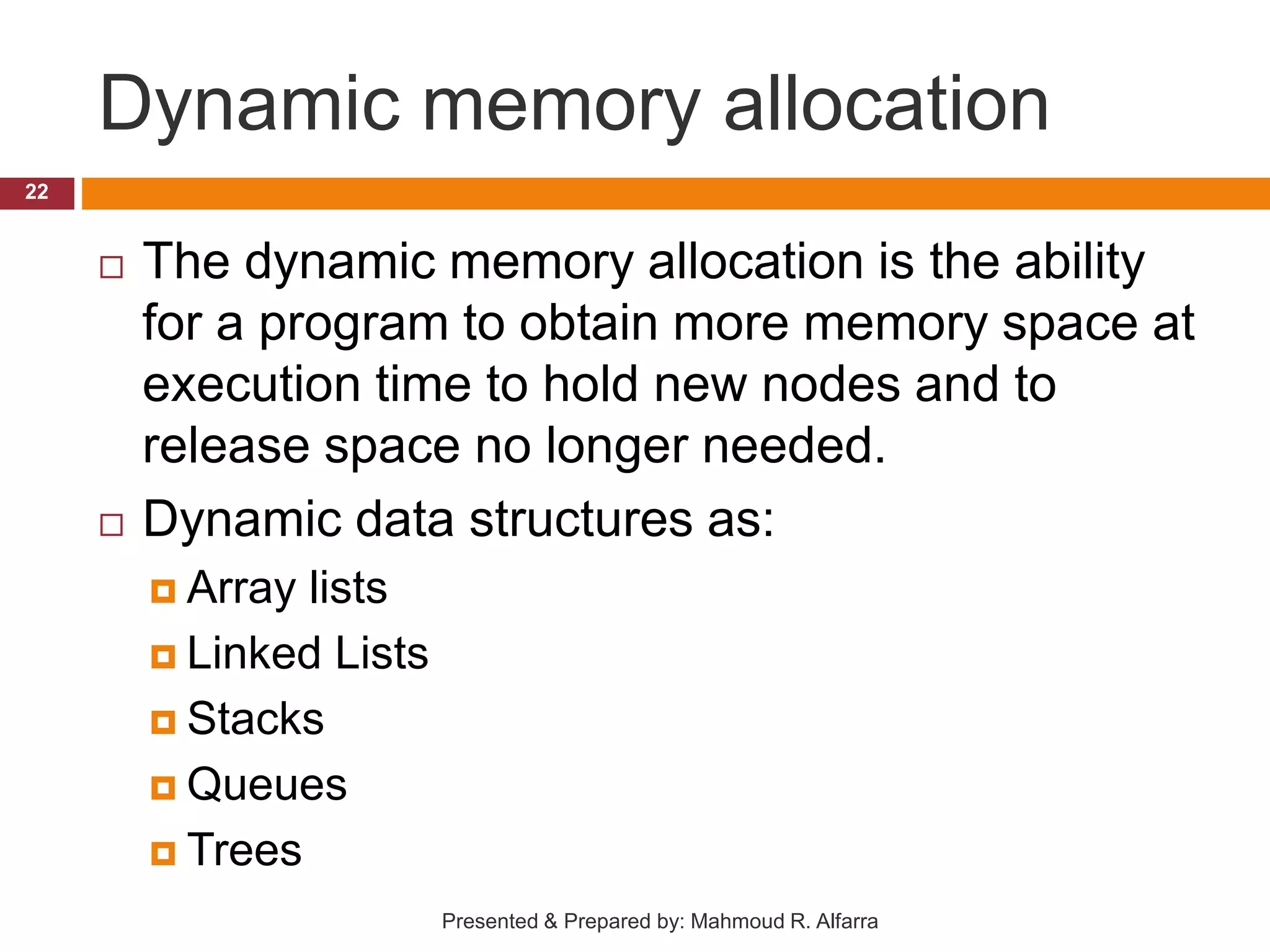 Dynamic memory allocation  The dynamic memory allocation is the ability for a program to obtain more memory space at execution time to hold new nodes and to release space no longer needed.  Dynamic data structures as:  Array lists  Linked Lists  Stacks  Queues  Trees 22 Presented & Prepared by: Mahmoud R. Alfarra 