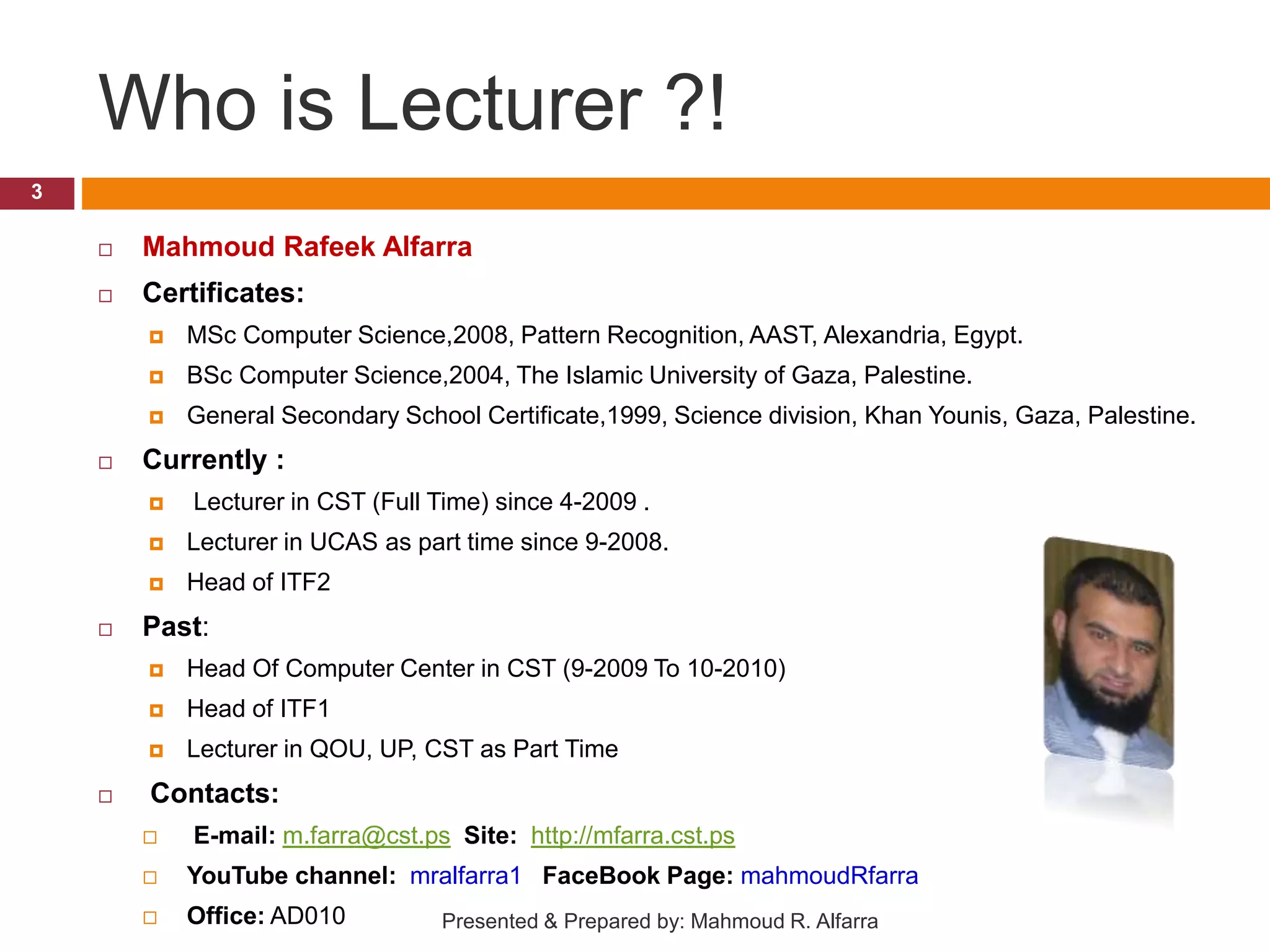 Who is Lecturer ?!  Mahmoud Rafeek Alfarra  Certificates:  MSc Computer Science,2008, Pattern Recognition, AAST, Alexandria, Egypt.  BSc Computer Science,2004, The Islamic University of Gaza, Palestine.  General Secondary School Certificate,1999, Science division, Khan Younis, Gaza, Palestine.  Currently :  Lecturer in CST (Full Time) since 4-2009 .  Lecturer in UCAS as part time since 9-2008.  Head of ITF2  Past:  Head Of Computer Center in CST (9-2009 To 10-2010)  Head of ITF1  Lecturer in QOU, UP, CST as Part Time  Contacts:  E-mail: m.farra@cst.ps Site: http://mfarra.cst.ps  YouTube channel: mralfarra1 FaceBook Page: mahmoudRfarra  Office: AD010 3 Presented & Prepared by: Mahmoud R. Alfarra 