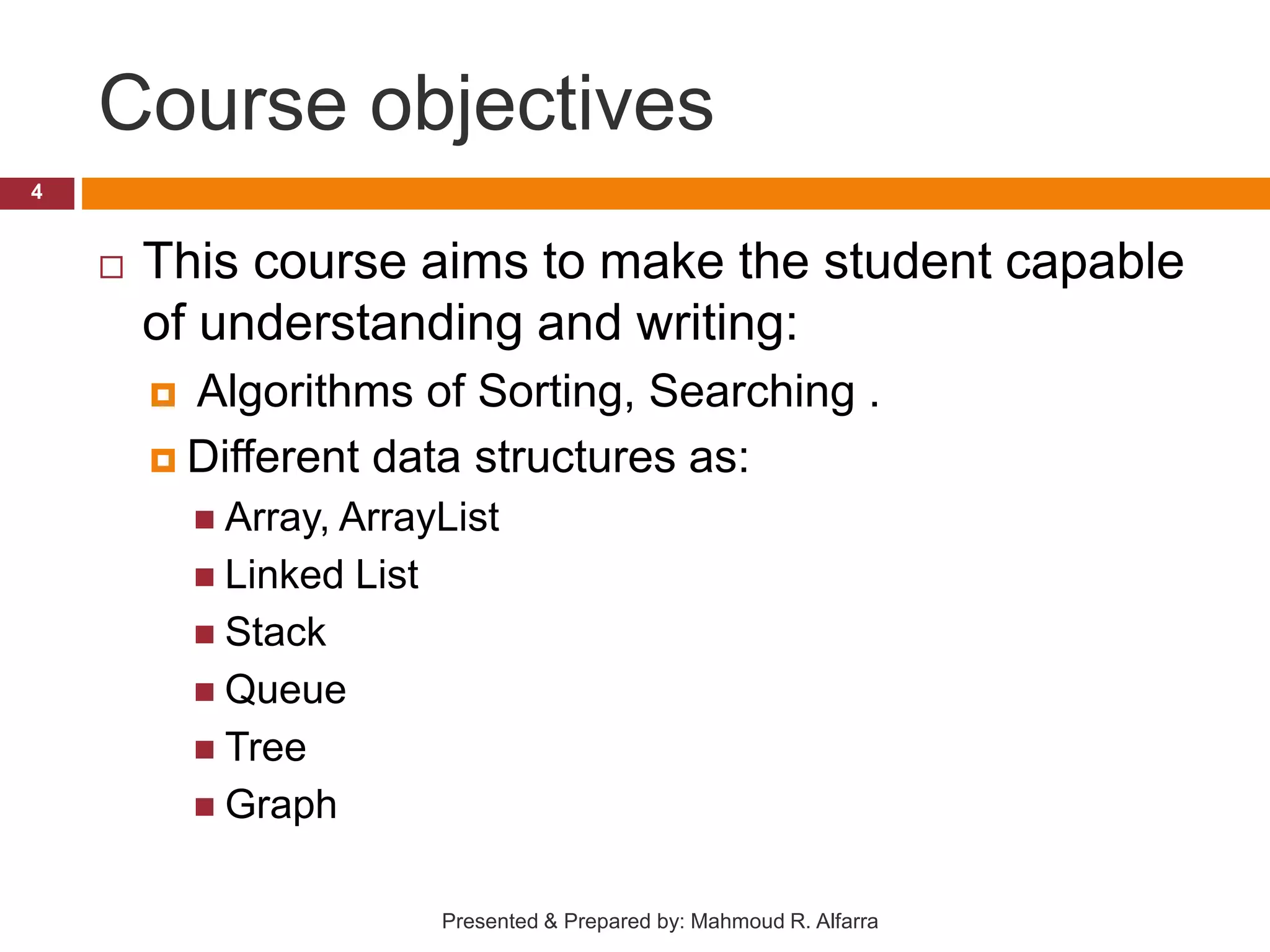 Course objectives  This course aims to make the student capable of understanding and writing:  Algorithms of Sorting, Searching .  Different data structures as:  Array, ArrayList  Linked List  Stack  Queue  Tree  Graph 4 Presented & Prepared by: Mahmoud R. Alfarra 