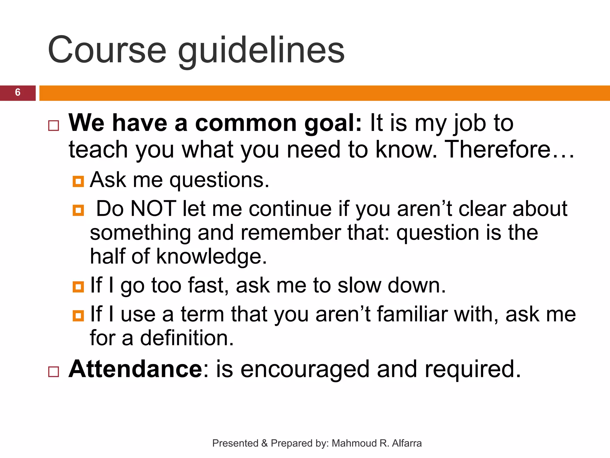 Course guidelines  We have a common goal: It is my job to teach you what you need to know. Therefore…  Ask me questions.  Do NOT let me continue if you aren’t clear about something and remember that: question is the half of knowledge.  If I go too fast, ask me to slow down.  If I use a term that you aren’t familiar with, ask me for a definition.  Attendance: is encouraged and required. 6 Presented & Prepared by: Mahmoud R. Alfarra 