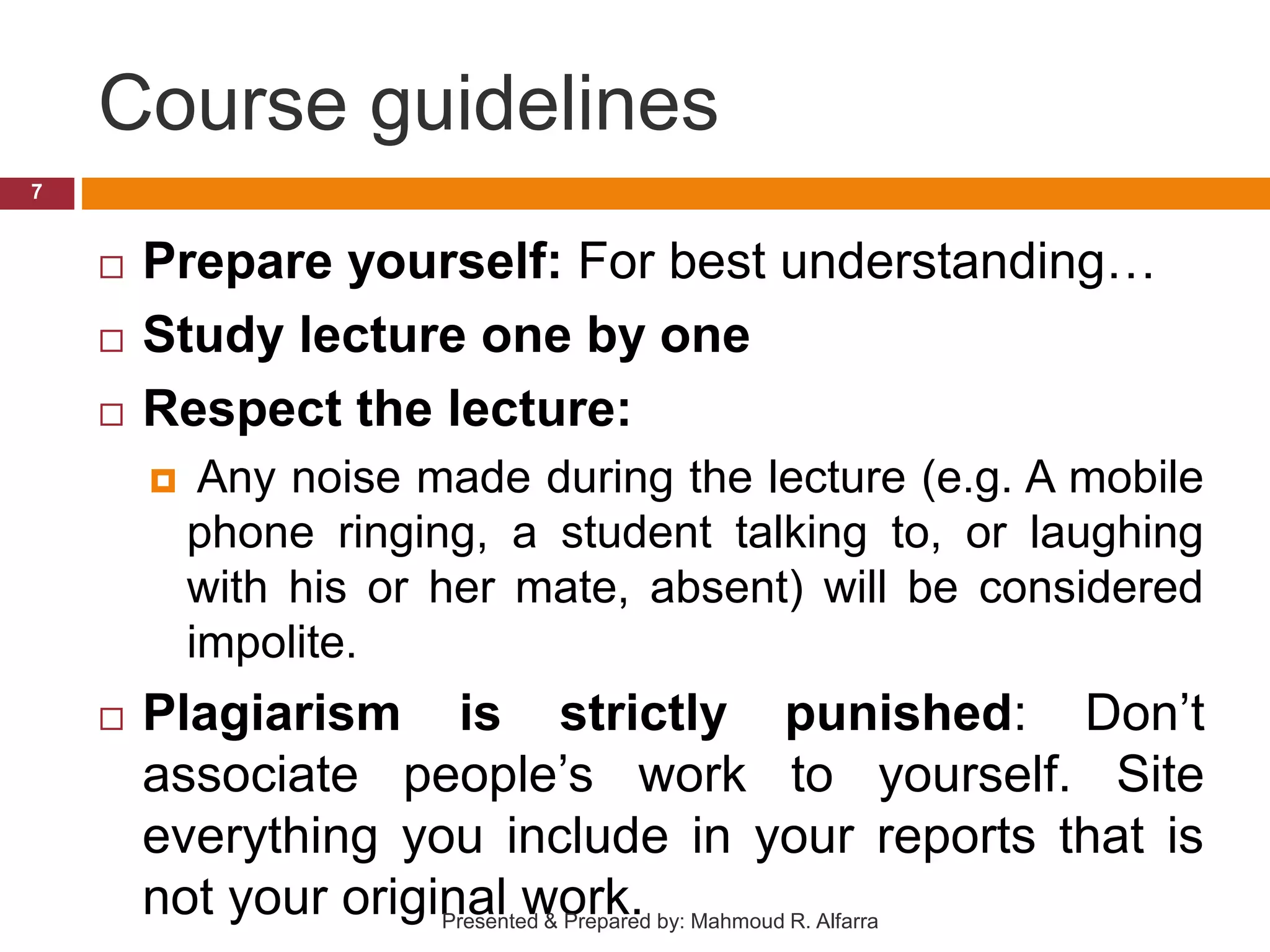 Course guidelines  Prepare yourself: For best understanding…  Study lecture one by one  Respect the lecture:  Any noise made during the lecture (e.g. A mobile phone ringing, a student talking to, or laughing with his or her mate, absent) will be considered impolite.  Plagiarism is strictly punished: Don’t associate people’s work to yourself. Site everything you include in your reports that is not your original work. 7 Presented & Prepared by: Mahmoud R. Alfarra 