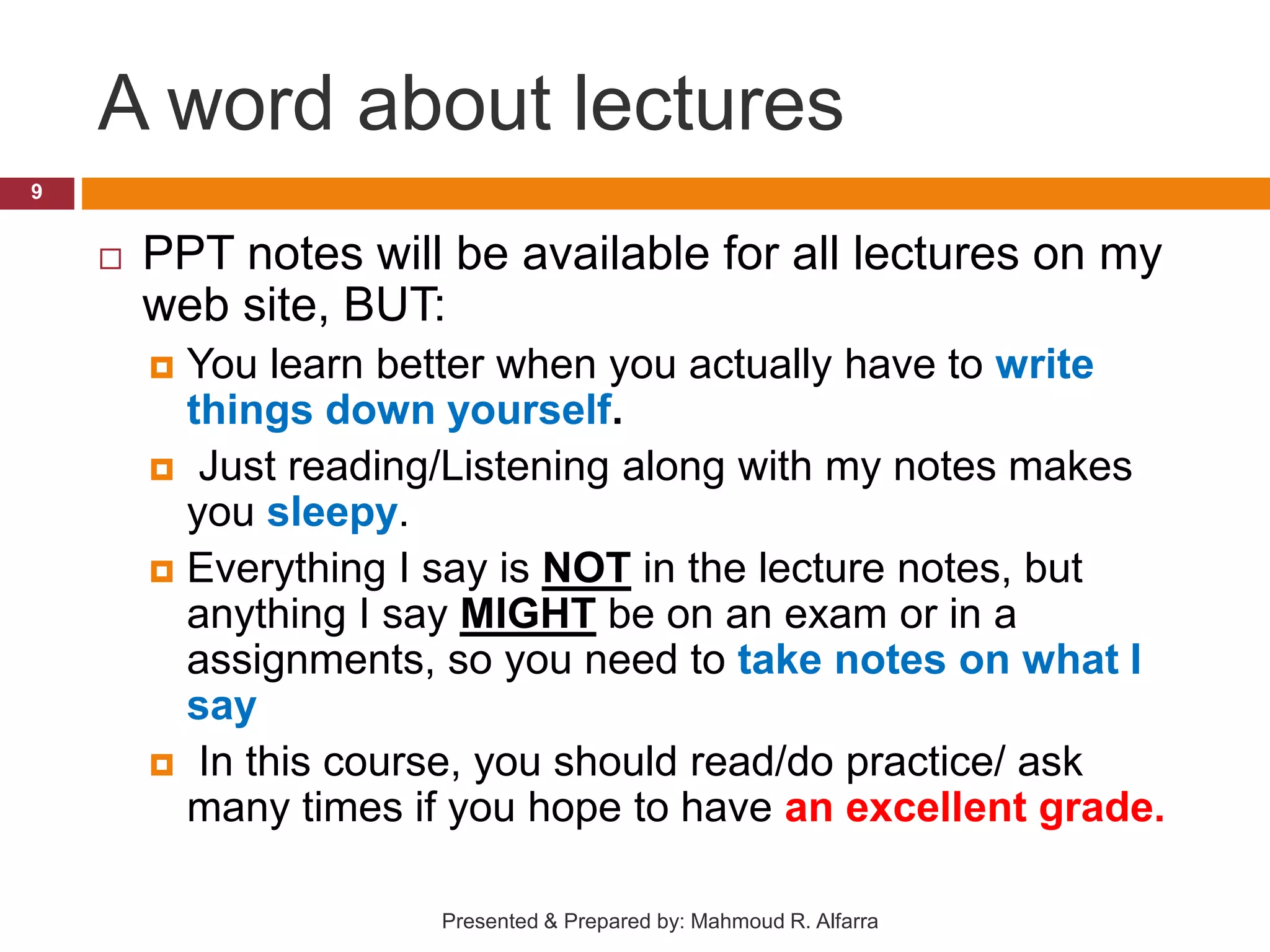 A word about lectures  PPT notes will be available for all lectures on my web site, BUT:  You learn better when you actually have to write things down yourself.  Just reading/Listening along with my notes makes you sleepy.  Everything I say is NOT in the lecture notes, but anything I say MIGHT be on an exam or in a assignments, so you need to take notes on what I say  In this course, you should read/do practice/ ask many times if you hope to have an excellent grade. 9 Presented & Prepared by: Mahmoud R. Alfarra 