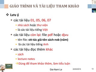 GIÁO TRÌNH VÀ TÀI LIỆU THAM KHẢO
 Lưu ý
 các tài liệu 01, 05, 06, 07
• nhà sách hoặc thư viện
• là các tài liệu tiếng Việt
 các tài liệu còn lại: file pdf hoặc djvu
• tên file: stt-tác giả-tên sách-nxb (năm)
• là các tài liệu tiếng Anh
 các tài liệu đọc thêm khác
• sách
• lecture notes
Dùng để tham khảo thêm, làm tiểu luận
Dai-Nam Le 22/02/2019 13
 