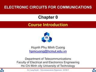 Dr. Cuong HuynhTelecommunications DepartmentHCMUT 1
Huynh Phu Minh Cuong
hpmcuong@hcmut.edu.vn
Department of Telecommunications
Faculty of Electrical and Electronics Engineering
Ho Chi Minh city University of Technology
ELECTRONICS AND COMMUNICATIONS
Chapter 0
Course Introduction
ELECTRONIC CIRCUITS FOR COMMUNICATIONS
 