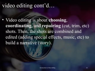 video editing cont’d…
• Video editing is about choosing,
coordinating, and repairing (cut, trim, etc)
shots. Then, the shots are combined and
edited (adding special effects, music, etc) to
build a narrative (story).
Introduction to Video Editing 10
 