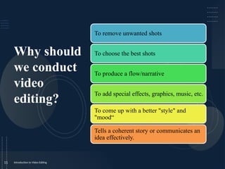 Why should
we conduct
video
editing?
Introduction to Video Editing
11
To remove unwanted shots
To choose the best shots
To produce a flow/narrative
To add special effects, graphics, music, etc.
To come up with a better "style" and
"mood“
Tells a coherent story or communicates an
idea effectively.
 