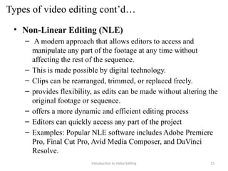 Types of video editing cont’d…
• Non-Linear Editing (NLE)
– A modern approach that allows editors to access and
manipulate any part of the footage at any time without
affecting the rest of the sequence.
– This is made possible by digital technology.
– Clips can be rearranged, trimmed, or replaced freely.
– provides flexibility, as edits can be made without altering the
original footage or sequence.
– offers a more dynamic and efficient editing process
– Editors can quickly access any part of the project
– Examples: Popular NLE software includes Adobe Premiere
Pro, Final Cut Pro, Avid Media Composer, and DaVinci
Resolve.
Introduction to Video Editing 15
 