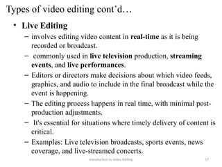 Types of video editing cont’d…
• Live Editing
– involves editing video content in real-time as it is being
recorded or broadcast.
– commonly used in live television production, streaming
events, and live performances.
– Editors or directors make decisions about which video feeds,
graphics, and audio to include in the final broadcast while the
event is happening.
– The editing process happens in real time, with minimal post-
production adjustments.
– It's essential for situations where timely delivery of content is
critical.
– Examples: Live television broadcasts, sports events, news
coverage, and live-streamed concerts.
Introduction to Video Editing 17
 