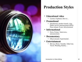 Production Styles
• Educational video
• Lecture, Explainer, How to…
• Promotional
• Introductory, product launch, vlog,
Public service announcement (PSA)/
Press release, Event, Advertisement
• Informational
• News, Forum / Interviews,
announcement.
• Documentary
• Observational, Experimental..
• Entertainment
• Moviee, Music, Youtube, Tatkal star,
Travel, Weeding, Reality…
Introduction to Video Editing 18
 