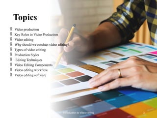 Topics
 Video production
 Key Roles in Video Production
 Video editing
 Why should we conduct video editing?
 Types of video editing
 Production Styles
 Editing Techniques
 Video Editing Components
 Video editing workflow
 Video editing software
Introduction to Video Editing 2
 