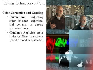 Editing Techniques cont’d…
Color Correction and Grading
• Correction: Adjusting
color balance, exposure,
and contrast to ensure
accurate colors.
• Grading: Applying color
styles or filters to create a
specific mood or aesthetic.
Introduction to Video Editing 21
 