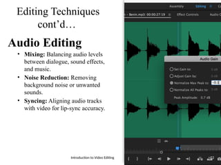 Editing Techniques
cont’d…
Audio Editing
• Mixing: Balancing audio levels
between dialogue, sound effects,
and music.
• Noise Reduction: Removing
background noise or unwanted
sounds.
• Syncing: Aligning audio tracks
with video for lip-sync accuracy.
Introduction to Video Editing 22
 