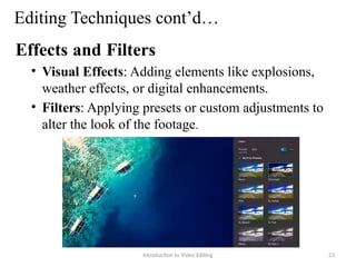 Editing Techniques cont’d…
Effects and Filters
• Visual Effects: Adding elements like explosions,
weather effects, or digital enhancements.
• Filters: Applying presets or custom adjustments to
alter the look of the footage.
Introduction to Video Editing 23
 