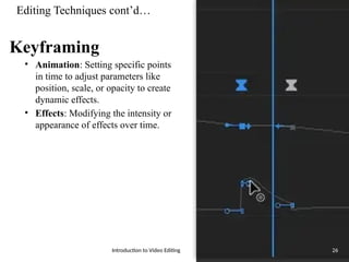 Editing Techniques cont’d…
Keyframing
• Animation: Setting specific points
in time to adjust parameters like
position, scale, or opacity to create
dynamic effects.
• Effects: Modifying the intensity or
appearance of effects over time.
Introduction to Video Editing 26
 