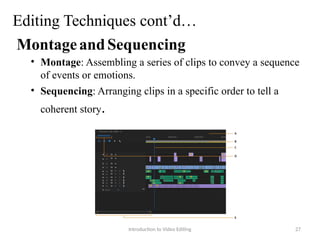 Editing Techniques cont’d…
MontageandSequencing
• Montage: Assembling a series of clips to convey a sequence
of events or emotions.
• Sequencing: Arranging clips in a specific order to tell a
coherent story.
Introduction to Video Editing 27
 