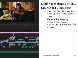 Editing Techniques cont’d…
Layering and Compositing
• Layering: Combining multiple
video layers to create complex
visuals.
• Compositing: Blending
different video elements
together to form a seamless final
product.
Introduction to Video Editing 33
 
