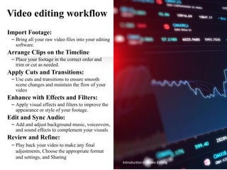 Video editing workflow
Import Footage:
– Bring all your raw video files into your editing
software.
Arrange Clips on the Timeline:
– Place your footage in the correct order and
trim or cut as needed.
Apply Cuts and Transitions:
– Use cuts and transitions to ensure smooth
scene changes and maintain the flow of your
video.
Enhance with Effects and Filters:
– Apply visual effects and filters to improve the
appearance or style of your footage.
Edit and Sync Audio:
– Add and adjust background music, voiceovers,
and sound effects to complement your visuals.
Review and Refine:
– Play back your video to make any final
adjustments, Choose the appropriate format
and settings, and Sharing
Introduction to Video Editing 35
 
