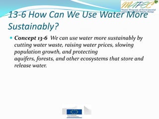 13-6 How Can We Use Water More
Sustainably?
 Concept 13-6 We can use water more sustainably by
cutting water waste, raising water prices, slowing
population growth, and protecting
aquifers, forests, and other ecosystems that store and
release water.
 