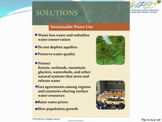 Fig. 13-23, p. 337
SOLUTIONS
Sustainable Water Use
Waste less water and subsidize
water conservation
Preserve water quality
Protect
forests, wetlands, mountain
glaciers, watersheds, and other
natural systems that store and
release water
Get agreements among regions
and countries sharing surface
water resources
Raise water prices
Do not deplete aquifers
Slow population growth
 