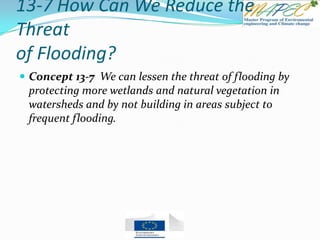 13-7 How Can We Reduce the
Threat
of Flooding?
 Concept 13-7 We can lessen the threat of flooding by
protecting more wetlands and natural vegetation in
watersheds and by not building in areas subject to
frequent flooding.
 