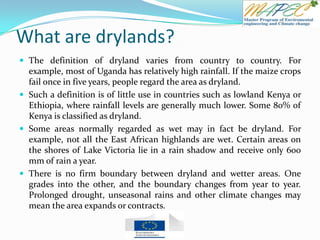 What are drylands?
 The definition of dryland varies from country to country. For
example, most of Uganda has relatively high rainfall. If the maize crops
fail once in five years, people regard the area as dryland.
 Such a definition is of little use in countries such as lowland Kenya or
Ethiopia, where rainfall levels are generally much lower. Some 80% of
Kenya is classified as dryland.
 Some areas normally regarded as wet may in fact be dryland. For
example, not all the East African highlands are wet. Certain areas on
the shores of Lake Victoria lie in a rain shadow and receive only 600
mm of rain a year.
 There is no firm boundary between dryland and wetter areas. One
grades into the other, and the boundary changes from year to year.
Prolonged drought, unseasonal rains and other climate changes may
mean the area expands or contracts.
 