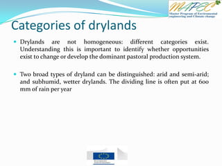 Categories of drylands
 Drylands are not homogeneous: different categories exist.
Understanding this is important to identify whether opportunities
exist to change or develop the dominant pastoral production system.
 Two broad types of dryland can be distinguished: arid and semi-arid;
and subhumid, wetter drylands. The dividing line is often put at 600
mm of rain per year
 